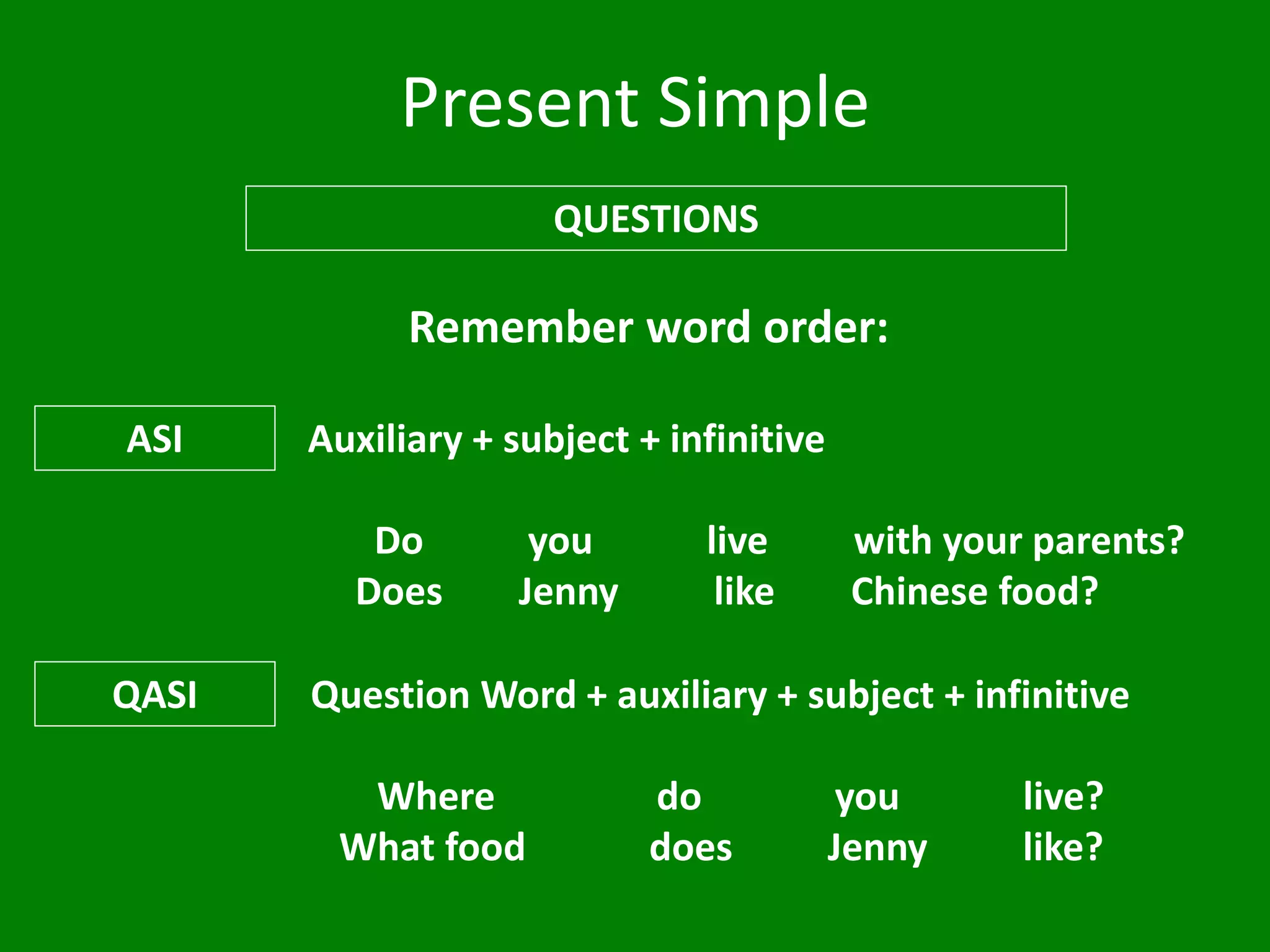 Present Simple
QUESTIONS
Remember word order:
ASI Auxiliary + subject + infinitive
Do you live with your parents?
Does Jenny like Chinese food?
QASI Question Word + auxiliary + subject + infinitive
Where do you live?
What food does Jenny like?
 