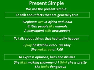 Present Simple
We use the present simple:
To talk about facts that are generally true
To talk about things that habitually happen
I play basketball every Tuesday
She wakes up at 7.00
Elephants live in Africa and India
British people like animals
A newsagent sells newspapers
To express opinions, likes and dislikes
She likes making snowmen / I think she is pretty
She looks dangerous
 