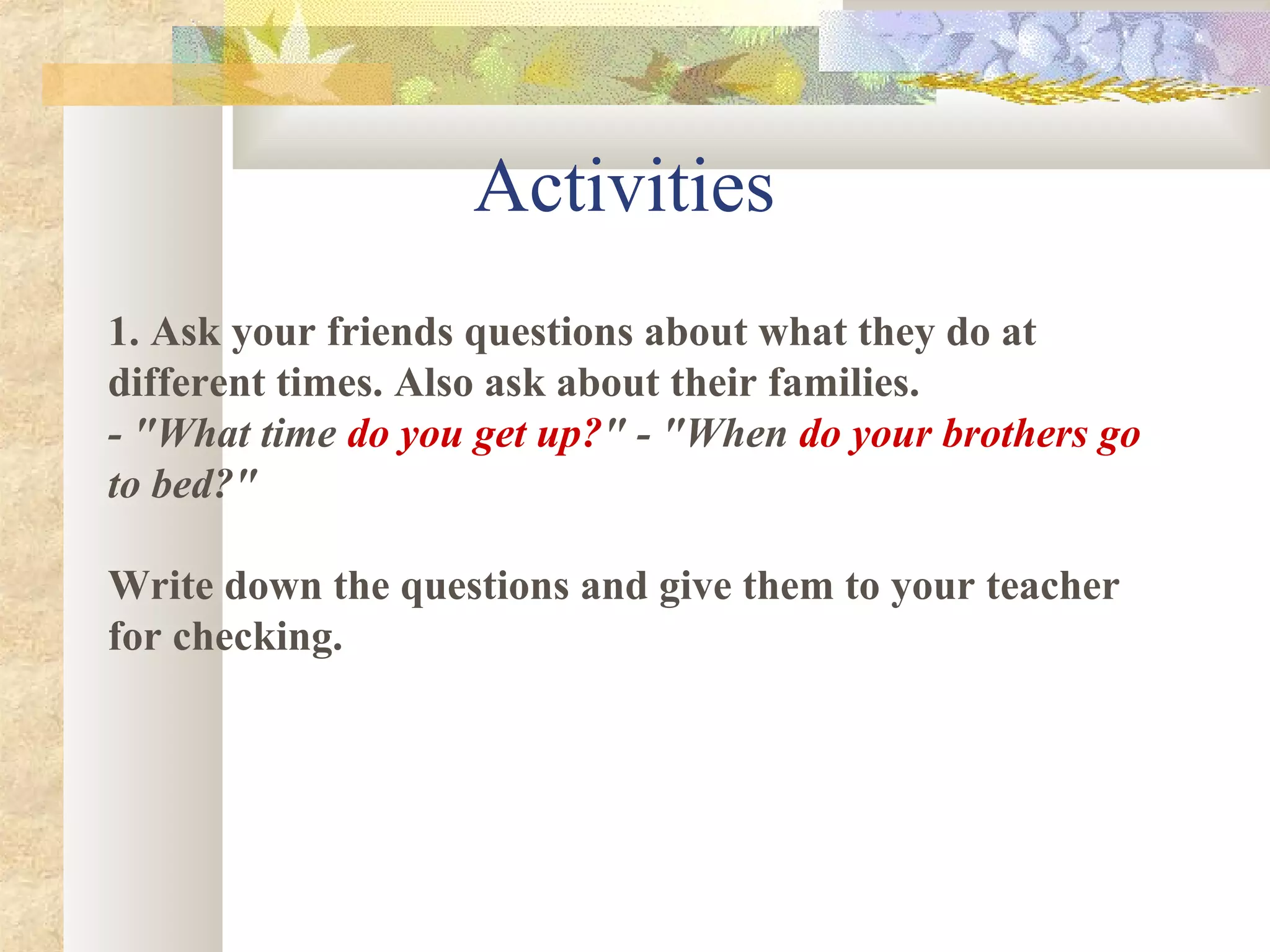 1. Ask your friends questions about what they do at
different times. Also ask about their families.
- "What time do you get up?" - "When do your brothers go
to bed?"
Write down the questions and give them to your teacher
for checking.
Activities
 