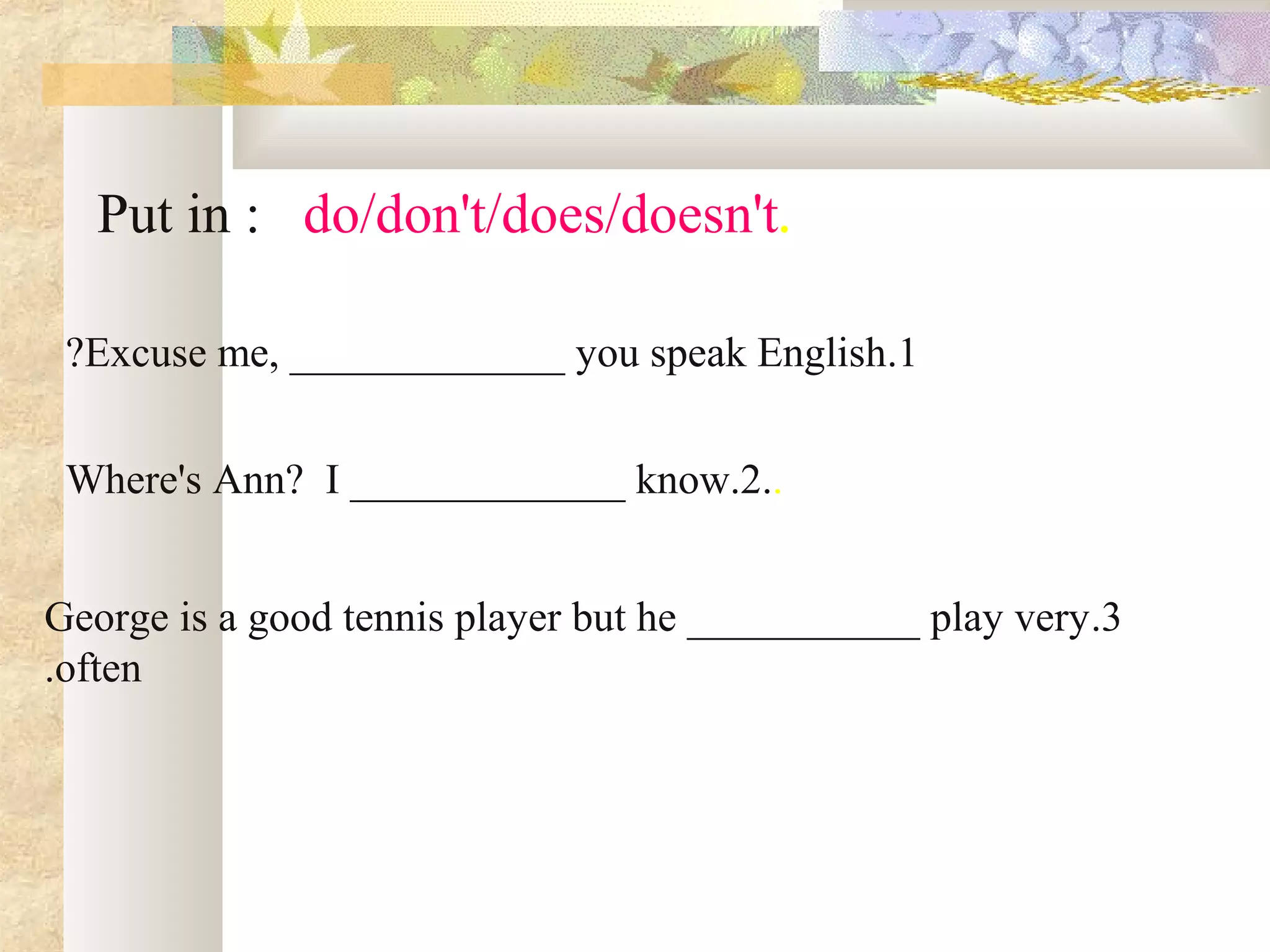 .Put in : do/don't/does/doesn't
1.Excuse me, _____________ you speak English?
..Where's Ann? I _____________ know.2
3.George is a good tennis player but he ___________ play very
often.
 