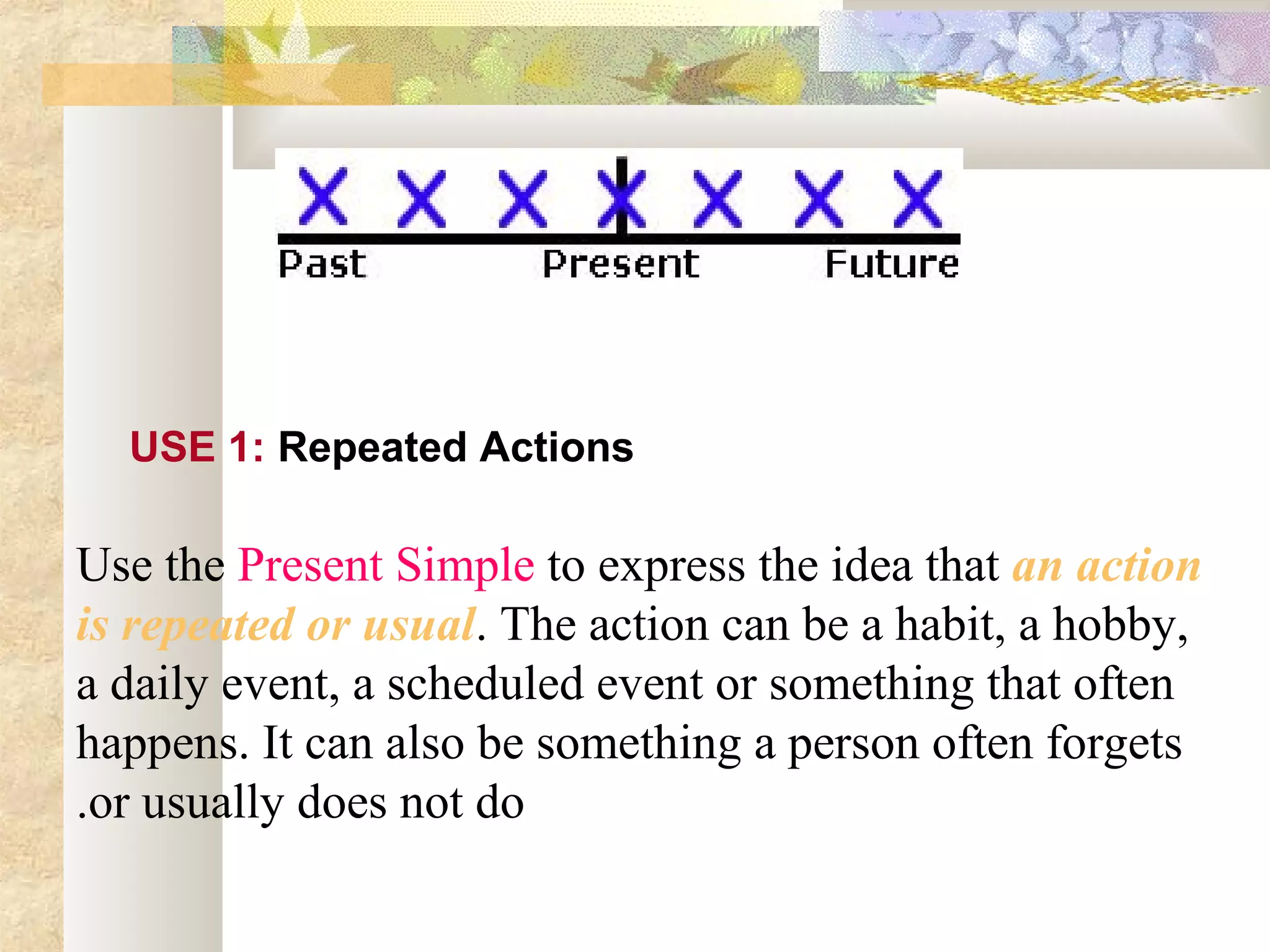 Use 1
Use the Present Simple to express the idea that an action
is repeated or usual. The action can be a habit, a hobby,
a daily event, a scheduled event or something that often
happens. It can also be something a person often forgets
or usually does not do.
USE 1: Repeated Actions
 
