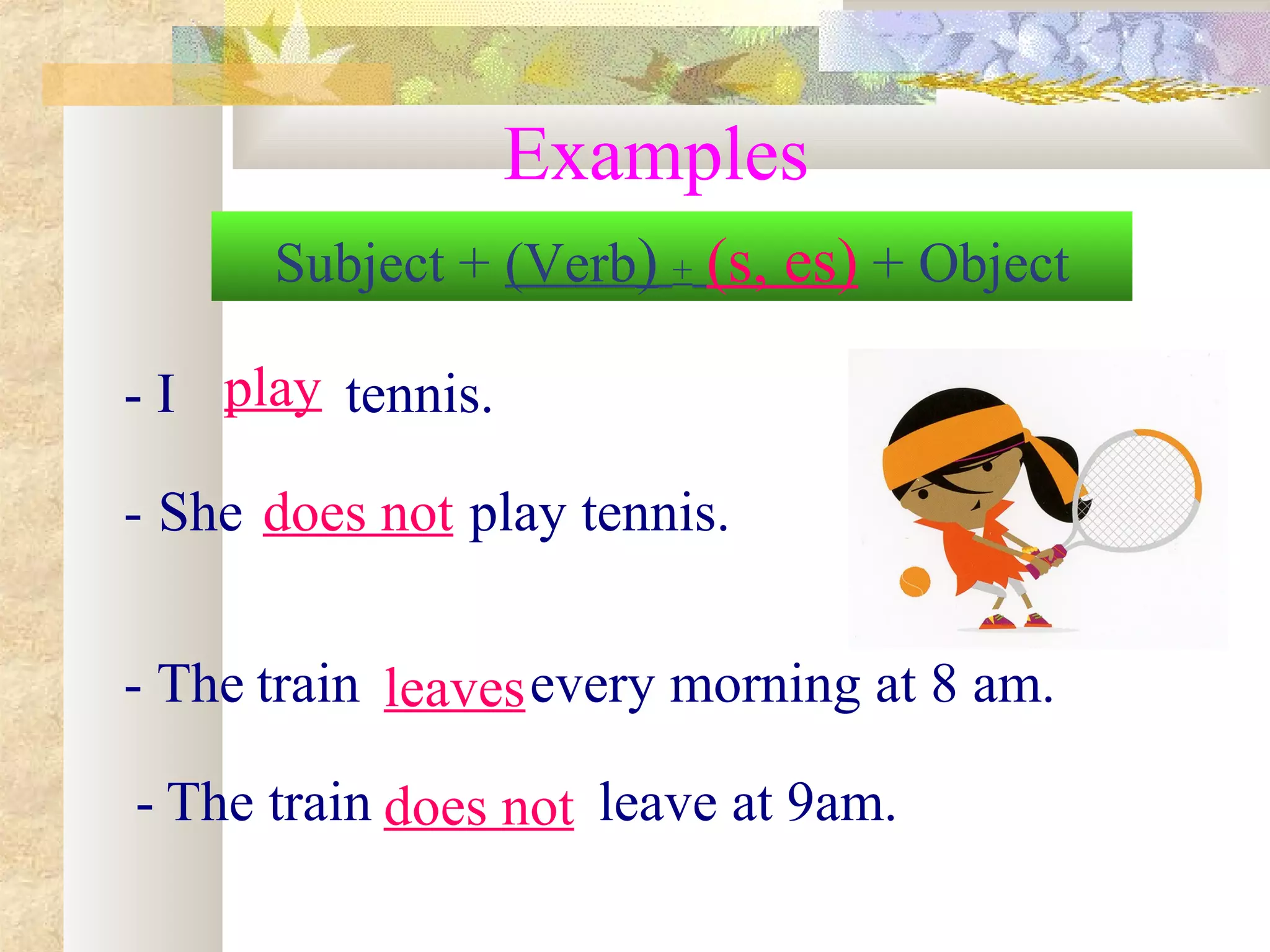 Examples
- I tennis.
- She play tennis.
- The train every morning at 8 am.
- The train leave at 9am.
Subject + (Verb) + (s, es) + Object
play
does not
leaves
does not
 