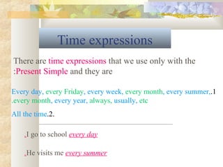 Time expressions
1.Every day, every Friday, every week, every month, every summer,
every month, every year, always, usually, etc.
.2.All the time
There are time expressions that we use only with the
Present Simple and they are:
I go to school every day.
He visits me every summer.
 