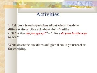 1. Ask your friends questions about what they do at
different times. Also ask about their families.
- "What time do you get up?" - "When do your brothers go
to bed?"
Write down the questions and give them to your teacher
for checking.
Activities
 