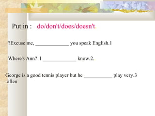 .Put in : do/don't/does/doesn't
1.Excuse me, _____________ you speak English?
..Where's Ann? I _____________ know.2
3.George is a good tennis player but he ___________ play very
often.
 
