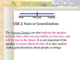 USE 2:USE 2: Facts or GeneralizationsFacts or Generalizations
The Present SimplePresent Simple can also indicate the speaker
believes that a fact was true before, is true now, and
will be true in the future. It is not important if the
speaker is correct about the fact. It is also used to
make generalizations about people or things.
 