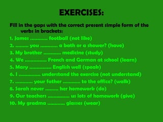 EXERCISES:
Fill in the gaps with the correct present simple form of the
verbs in brackets:
1. James ………… football (not like)
2. ……… you ………… a bath or a shower? (have)
3. My brother ………… medicine (study)
4. We …………… French and German at school (learn)
5. Mary …………... English well (speak)
6. I …………… understand the exercise (not understand)
7. ………… your father ………… to the office? (walk)
8. Sarah never ……… her homework (do)
9. Our teachers …………… us lots of homework (give)
10. My gradma ………… glasses (wear)
 
