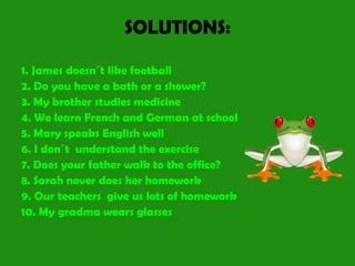 SOLUTIONS:
1. James doesn´t like football
2. Do you have a bath or a shower?
3. My brother studies medicine
4. We learn French and German at school
5. Mary speaks English well
6. I don´t understand the exercise
7. Does your father walk to the office?
8. Sarah never does her homework
9. Our teachers give us lots of homework
10. My gradma wears glasses
 