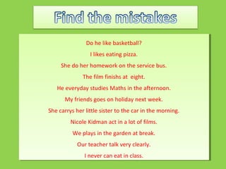 Do he like basketball?
I likes eating pizza.
She do her homework on the service bus.
The film finishs at eight.
He everyday studies Maths in the afternoon.
My friends goes on holiday next week.
She carrys her little sister to the car in the morning.
Nicole Kidman act in a lot of films.
We plays in the garden at break.
Our teacher talk very clearly.
I never can eat in class.
Do he like basketball?
I likes eating pizza.
She do her homework on the service bus.
The film finishs at eight.
He everyday studies Maths in the afternoon.
My friends goes on holiday next week.
She carrys her little sister to the car in the morning.
Nicole Kidman act in a lot of films.
We plays in the garden at break.
Our teacher talk very clearly.
I never can eat in class.
 
