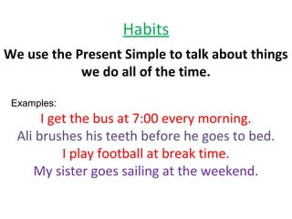 Habits
We use the Present Simple to talk about things
we do all of the time.
Examples:
I get the bus at 7:00 every morning.
Ali brushes his teeth before he goes to bed.
I play football at break time.
My sister goes sailing at the weekend.
 