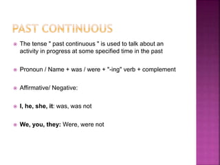 The tense " past continuous " is used to talk about an
activity in progress at some specified time in the past
 Pronoun / Name + was / were + "-ing" verb + complement
 Affirmative/ Negative:
 I, he, she, it: was, was not
 We, you, they: Were, were not
 