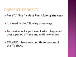  have” / ”has” + Past Participle of the verb
 It is used in the following three ways:
 To speak about a past event which happened
over a period of time and until now ended
 EXAMPLE: I have watched three seasons of
this TV show.
 
