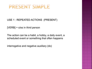 USE 1 : REPEATED ACTIONS (PRESENT)
[VERB] + s/es in third person
The action can be a habit, a hobby, a daily event, a
scheduled event or something that often happens
interrogative and negative auxiliary (do)
 