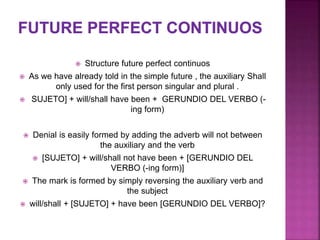  Structure future perfect continuos
 As we have already told in the simple future , the auxiliary Shall
only used for the first person singular and plural .
 SUJETO] + will/shall have been + GERUNDIO DEL VERBO (-
ing form)
 Denial is easily formed by adding the adverb will not between
the auxiliary and the verb
 [SUJETO] + will/shall not have been + [GERUNDIO DEL
VERBO (-ing form)]
 The mark is formed by simply reversing the auxiliary verb and
the subject
 will/shall + [SUJETO] + have been [GERUNDIO DEL VERBO]?
 