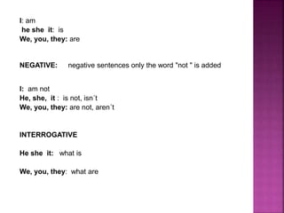 I: am
he she it: is
We, you, they: are
NEGATIVE: negative sentences only the word "not " is added
I: am not
He, she, it : is not, isn´t
We, you, they: are not, aren´t
INTERROGATIVE
He she it: what is
We, you, they: what are
 