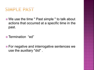  We use the time " Past simple " to talk about
actions that occurred at a specific time in the
past.
 Termination “ed”
 For negative and interrogative sentences we
use the auxiliary "did" .
 
