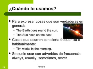 15/12/1513
¿Cuándo lo usamos?
 Para expresar cosas que son verdaderas en
general:
– The Earth goes round the sun.
– The Sun rises on the east.
 Cosas que ocurren con cierta frecuencia o
habitualmente:
– Tim works in the morning.
 Se suele usar con adverbios de frecuencia:
always, usually, sometimes, never.
 