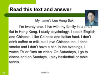 15/12/1515
Read this text and answer
I’m twenty-one. I live with my family in a small
flat in Hong Kong. I study psychology. I speak English
and Chinese. I like Chinese and Italian food. I don’t
drink coffee or milk but I love Chinese tea. I don’t
smoke and I don’t have a car. In the evenings, I
watch TV or films on video. On Saturdays, I go to
discos and on Sundays, I play basketball or table
tennis.
My name’s Lee Hung Suk.
 