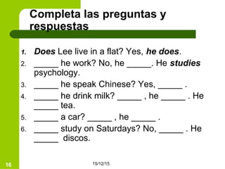 15/12/1516
Completa las preguntas y
respuestas
1. Does Lee live in a flat? Yes, he does.
2. _____ he work? No, he _____. He studies
psychology.
3. _____ he speak Chinese? Yes, _____ .
4. _____ he drink milk? _____ , he _____ . He
_____ tea.
5. _____ a car? _____ , he _____ .
6. _____ study on Saturdays? No, _____ . He
_____ discos.
 