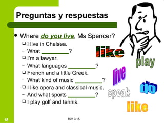15/12/1518
Preguntas y respuestas
 Where do you live, Ms Spencer?
 I live in Chelsea.
– What _________?
 I’m a lawyer.
– What languages _________?
 French and a little Greek.
– What kind of music _________?
 I like opera and classical music.
– And what sports _________?
 I play golf and tennis.
 