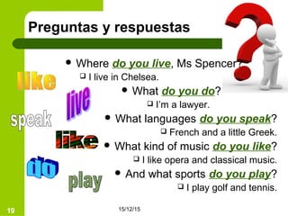 15/12/1519
Preguntas y respuestas
 Where do you live, Ms Spencer?
 I live in Chelsea.
 What do you do?
 I’m a lawyer.
 What languages do you speak?
 French and a little Greek.
 What kind of music do you like?
 I like opera and classical music.
 And what sports do you play?
 I play golf and tennis.
 