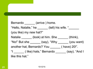 15/12/1521
Bernardo ______ (arrive ) home.
“Hello, Natalie,” he ______ (tell) his wife. “______
(you like) my new hat?”
Natalie ______ (look) at him. She ______ (think),
“No!” But she ______ (say), “Why ______ (you want)
another hat, Bernardo? You ______ ( have) 20!”.
“I ______ ( like) hats,” Bernardo ______ (say). “And I
like this hat.”
 