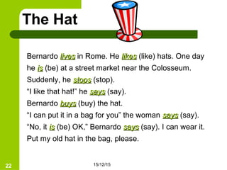 15/12/1522
The Hat
Bernardo liveslives in Rome. He likeslikes (like) hats. One day
he isis (be) at a street market near the Colosseum.
Suddenly, he stopsstops (stop).
“I like that hat!” he sayssays (say).
Bernardo buysbuys (buy) the hat.
“I can put it in a bag for you” the woman sayssays (say).
“No, it isis (be) OK,” Bernardo sayssays (say). I can wear it.
Put my old hat in the bag, please.
 
