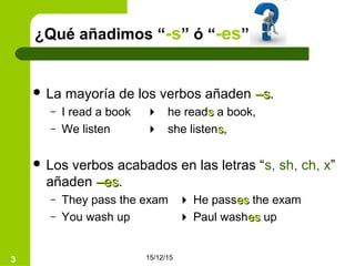 15/12/153
¿Qué añadimos “-s” ó “-es”
 La mayoría de los verbos añaden –s–s.
– I read a book  he readss a book,
– We listen  she listenss,
 Los verbos acabados en las letras “s, sh, ch, x”
añaden –es–es.
– They pass the exam  He passeses the exam
– You wash up  Paul washeses up
 