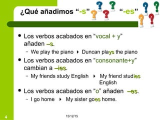 15/12/154
¿Qué añadimos “-s” “-es”?
 Los verbos acabados en “vocal + y”
añaden –s–s.
– We play the piano  Duncan playsys the piano
 Los verbos acabados en “consonante+y”
cambian a –ies–ies.
– My friends study English  My friend studiesies
English
 Los verbos acabados en “o” añaden –es–es.
– I go home  My sister goeses home.
 