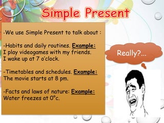 -We use Simple Present to talk about :
-Habits and daily routines. Example:
I play videogames with my friends.
I wake up at 7 o’clock.
-Timetables and schedules. Example:
The movie starts at 8 pm.
-Facts and laws of nature: Example:
Water freezes at 0°c.
Really?...
 