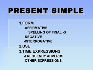PRESENT SIMPLEPRESENT SIMPLE
1.FORM1.FORM
-AFFIRMATIVE-AFFIRMATIVE
SPELLING OF FINAL -SSPELLING OF FINAL -S
-NEGATIVE-NEGATIVE
-INTERROGATIVE-INTERROGATIVE
2.USE2.USE
3.TIME EXPRESSIONS3.TIME EXPRESSIONS
-FREQUENCY ADVERBS-FREQUENCY ADVERBS
-OTHER EXPRESSIONS-OTHER EXPRESSIONS
 