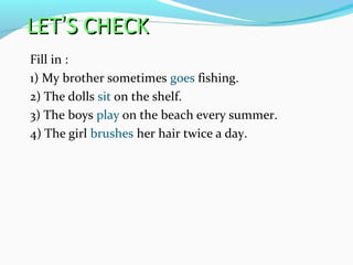 LETLET’’S CHECKS CHECK
Fill in :
1) My brother sometimes goes fishing.
2) The dolls sit on the shelf.
3) The boys play on the beach every summer.
4) The girl brushes her hair twice a day.
 