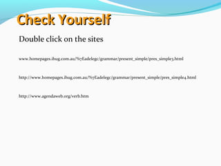 Check YourselfCheck Yourself
Double click on the sites
www.homepages.ihug.com.au/%7Eadelegc/grammar/present_simple/pres_simple3.html
http://www.homepages.ihug.com.au/%7Eadelegc/grammar/present_simple/pres_simple4.html
http://www.agendaweb.org/verb.htm
 