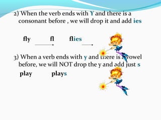 2) When the verb ends with Y and there is a
consonant before , we will drop it and add ies
fly fl flies
3) When a verb ends with y and there is a vowel
before, we will NOT drop the y and add just s
play plays
 