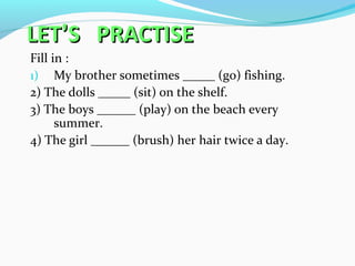 LETLET’’S PRACTISES PRACTISE
Fill in :
1) My brother sometimes _____ (go) fishing.
2) The dolls _____ (sit) on the shelf.
3) The boys ______ (play) on the beach every
summer.
4) The girl ______ (brush) her hair twice a day.
 