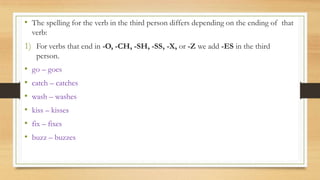 • The spelling for the verb in the third person differs depending on the ending of that
verb:
1) For verbs that end in -O, -CH, -SH, -SS, -X, or -Z we add -ES in the third
person.
• go – goes
• catch – catches
• wash – washes
• kiss – kisses
• fix – fixes
• buzz – buzzes
 