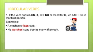 IRREGULAR VERBS
1. If the verb ends in SS, X, CH, SH or the letter O, we add + ES in
the third person.
Examples:
• A mechanic fixes cars.
• He watches soap operas every afternoon.
 