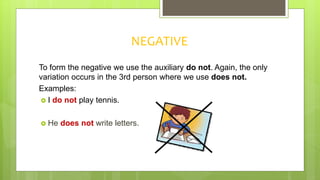 NEGATIVE
To form the negative we use the auxiliary do not. Again, the only
variation occurs in the 3rd person where we use does not.
Examples:
 I do not play tennis.
 He does not write letters.
 