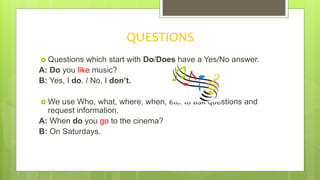 QUESTIONS
 Questions which start with Do/Does have a Yes/No answer.
A: Do you like music?
B: Yes, I do. / No, I don’t.
 We use Who, what, where, when, etc. to ask questions and
request information.
A: When do you go to the cinema?
B: On Saturdays.
 