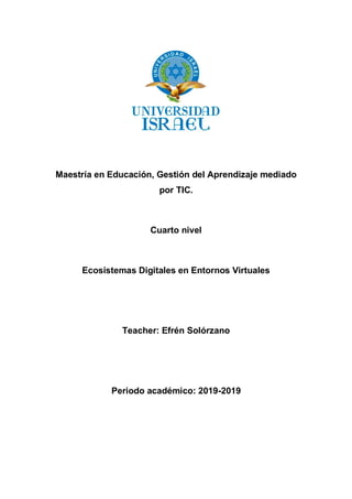 Maestría en Educación, Gestión del Aprendizaje mediado
por TIC.
Cuarto nivel
Ecosistemas Digitales en Entornos Virtuales
Teacher: Efrén Solórzano
Periodo académico: 2019-2019
 