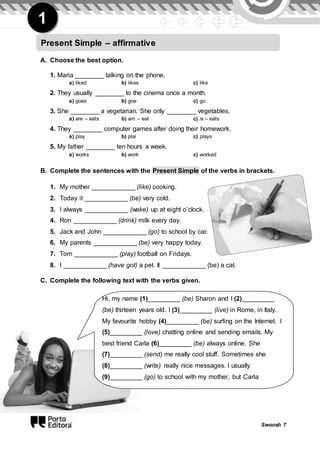 Swoosh 7
1
A. Choose the best option.
1. Maria ________ talking on the phone.
a) liked b) likes c) like
2. They usually ________ to the cinema once a month.
a) goes b) goe c) go
3. She ________ a vegetarian. She only ________ vegetables.
a) are – eats b) am – eat c) is – eats
4. They ________ computer games after doing their homework.
a) play b) plai c) plays
5. My father ________ ten hours a week.
a) works b) work c) worked
B. Complete the sentences with the Present Simple of the verbs in brackets.
1. My mother ____________ (like) cooking.
2. Today it ____________ (be) very cold.
3. I always ____________ (wake) up at eight o’clock.
4. Ron ____________ (drink) milk every day.
5. Jack and John ____________ (go) to school by car.
6. My parents ____________ (be) very happy today.
7. Tom ____________ (play) football on Fridays.
8. I ____________ (have got) a pet. It ____________ (be) a cat.
C. Complete the following text with the verbs given.
Present Simple – affirmative
Hi, my name (1)_________ (be) Sharon and I (2)_________
(be) thirteen years old. I (3)_________ (live) in Rome, in Italy.
My favourite hobby (4)_________ (be) surfing on the Internet. I
(5)_________ (love) chatting online and sending emails. My
best friend Carla (6)_________ (be) always online. She
(7)_________ (send) me really cool stuff. Sometimes she
(8)_________ (write) really nice messages. I usually
(9)_________ (go) to school with my mother, but Carla
(10)_________ (go) to school by bus.
 