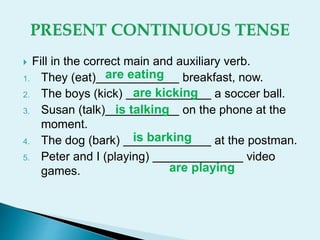  Fill in the correct main and auxiliary verb.
1. They (eat) breakfast, now.
2. The boys (kick) a soccer ball.
3. Susan (talk) on the phone at the
moment.
4. The dog (bark) at the postman.
5. Peter and I (playing) video
games.
are eating
are kicking
is talking
is barking
are playing
 