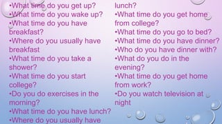 •What time do you get up?
•What time do you wake up?
•What time do you have
breakfast?
•Where do you usually have
breakfast
•What time do you take a
shower?
•What time do you start
college?
•Do you do exercises in the
morning?
•What time do you have lunch?
•Where do you usually have
lunch?
•What time do you get home
from college?
•What time do you go to bed?
•What time do you have dinner?
•Who do you have dinner with?
•What do you do in the
evening?
•What time do you get home
from work?
•Do you watch television at
night
 