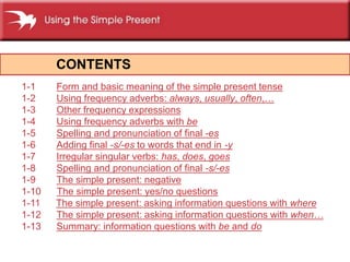 CONTENTS
1-1 Form and basic meaning of the simple present tense
1-2 Using frequency adverbs: always, usually, often,
1-3 Other frequency expressions
1-4 Using frequency adverbs with be
1-5 Spelling and pronunciation of final -es
1-6 Adding final -s/-es to words that end in -y
1-7 Irregular singular verbs: has, does, goes
1-8 Spelling and pronunciation of final -s/-es
1-9 The simple present: negative
1-10 The simple present: yes/no questions
1-11 The simple present: asking information questions with where
1-12 The simple present: asking information questions with when
1-13 Summary: information questions with be and do
 