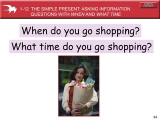 84
When do you go shopping?
What time do you go shopping?
1-12 THE SIMPLE PRESENT: ASKING INFORMATION
QUESTIONS WITH WHEN AND WHAT TIME
 