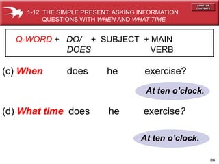 86
At ten oclock.
At ten oclock.
(c) When does he exercise?
(d) What time does he exercise?
1-12 THE SIMPLE PRESENT: ASKING INFORMATION
QUESTIONS WITH WHEN AND WHAT TIME
Q-WORD + DO/ + SUBJECT + MAIN
DOES VERB
 