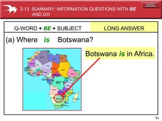 91
(a) Where is Botswana?
Q-WORD + BE + SUBJECT LONG ANSWER
Botswana is in Africa.
3-13 SUMMARY: INFORMATION QUESTIONS WITH BE
AND DO
 