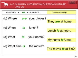 92
(e) What time is the movie?
(d) What is your name?
(c) When is lunch?
(b) Where are your gloves?
Q-WORD + BE + SUBJECT LONG ANSWER
They are at home.
My name is Uma.
Lunch is at noon.
The movie is at 5:00.
3-13 SUMMARY: INFORMATION QUESTIONS WITH BE
AND DO
 