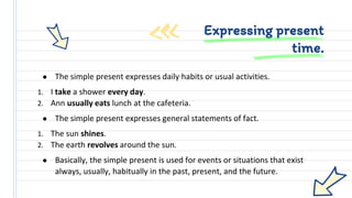 ● The simple present expresses daily habits or usual activities.
1. I take a shower every day.
2. Ann usually eats lunch at the cafeteria.
● The simple present expresses general statements of fact.
1. The sun shines.
2. The earth revolves around the sun.
● Basically, the simple present is used for events or situations that exist
always, usually, habitually in the past, present, and the future.
Expressing present
time.
 