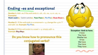Ending -es and exceptions!
Number 1: Add –es if the verb ends in –sh, -ch, -ss, -x, or –zz, -o.
Examples:
Wash-washes. Catch-catches. Pass-Passes. Fix-Fixes. Buzz-Buzzes.
Number 2: If the verb ends in a consonant + -y, change the –y to “i”
and add –es. Example: Fly-Flies.
Number 3: If the verb ends in a vowel + -y, simply add –s.
Example: Buy-Buys.
Do you know how to pronounce this
conjugated verbs?
Exception- Verb to have.
I have
You have
She/he has
It has
We have
You have
They have
 